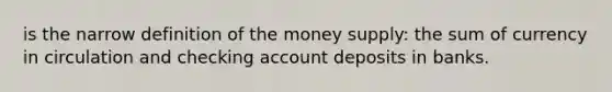 is the narrow definition of the money supply: the sum of currency in circulation and checking account deposits in banks.