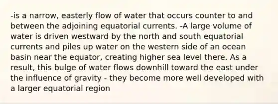 -is a narrow, easterly flow of water that occurs counter to and between the adjoining equatorial currents. -A large volume of water is driven westward by the north and south equatorial currents and piles up water on the western side of an ocean basin near the equator, creating higher sea level there. As a result, this bulge of water flows downhill toward the east under the influence of gravity - they become more well developed with a larger equatorial region