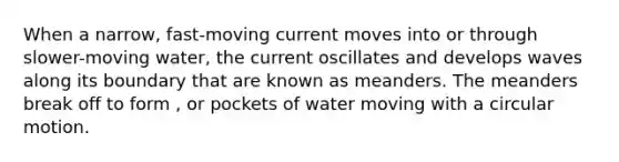 When a narrow, fast-moving current moves into or through slower-moving water, the current oscillates and develops waves along its boundary that are known as meanders. The meanders break off to form , or pockets of water moving with a circular motion.