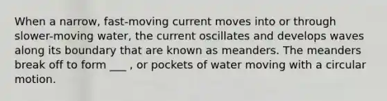 When a narrow, fast-moving current moves into or through slower-moving water, the current oscillates and develops waves along its boundary that are known as meanders. The meanders break off to form ___ , or pockets of water moving with a circular motion.