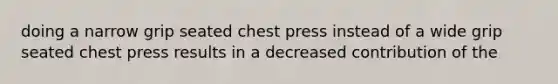 doing a narrow grip seated chest press instead of a wide grip seated chest press results in a decreased contribution of the