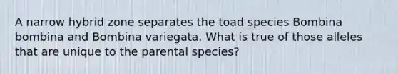 A narrow hybrid zone separates the toad species Bombina bombina and Bombina variegata. What is true of those alleles that are unique to the parental species?