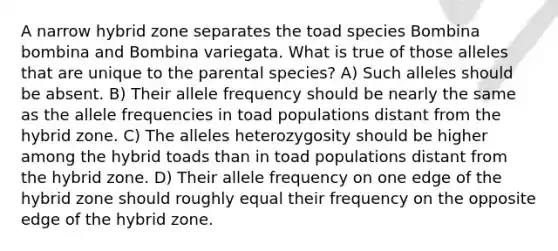 A narrow hybrid zone separates the toad species Bombina bombina and Bombina variegata. What is true of those alleles that are unique to the parental species? A) Such alleles should be absent. B) Their allele frequency should be nearly the same as the allele frequencies in toad populations distant from the hybrid zone. C) The alleles heterozygosity should be higher among the hybrid toads than in toad populations distant from the hybrid zone. D) Their allele frequency on one edge of the hybrid zone should roughly equal their frequency on the opposite edge of the hybrid zone.