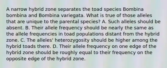 A narrow hybrid zone separates the toad species Bombina bombina and Bombina variegata. What is true of those alleles that are unique to the parental species? A. Such alleles should be absent. B. Their allele frequency should be nearly the same as the allele frequencies in toad populations distant from the hybrid zone. C. The alleles' heterozygosity should be higher among the hybrid toads there. D. Their allele frequency on one edge of the hybrid zone should be roughly equal to their frequency on the opposite edge of the hybrid zone.