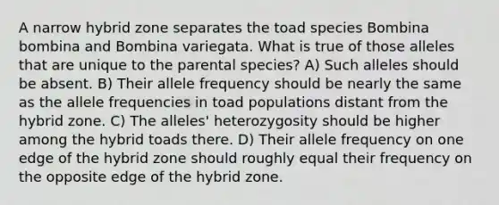 A narrow hybrid zone separates the toad species Bombina bombina and Bombina variegata. What is true of those alleles that are unique to the parental species? A) Such alleles should be absent. B) Their allele frequency should be nearly the same as the allele frequencies in toad populations distant from the hybrid zone. C) The alleles' heterozygosity should be higher among the hybrid toads there. D) Their allele frequency on one edge of the hybrid zone should roughly equal their frequency on the opposite edge of the hybrid zone.