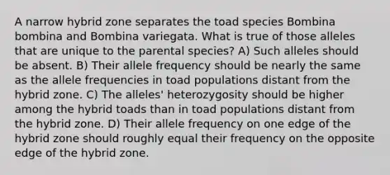 A narrow hybrid zone separates the toad species Bombina bombina and Bombina variegata. What is true of those alleles that are unique to the parental species? A) Such alleles should be absent. B) Their allele frequency should be nearly the same as the allele frequencies in toad populations distant from the hybrid zone. C) The alleles' heterozygosity should be higher among the hybrid toads than in toad populations distant from the hybrid zone. D) Their allele frequency on one edge of the hybrid zone should roughly equal their frequency on the opposite edge of the hybrid zone.