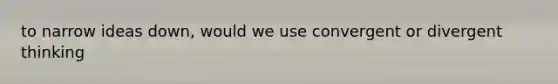 to narrow ideas down, would we use convergent or divergent thinking