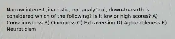 Narrow interest ,inartistic, not analytical, down-to-earth is considered which of the following? Is it low or high scores? A) Consciousness B) Openness C) Extraversion D) Agreeableness E) Neuroticism