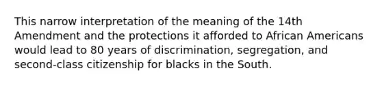 This narrow interpretation of the meaning of the 14th Amendment and the protections it afforded to African Americans would lead to 80 years of discrimination, segregation, and second-class citizenship for blacks in the South.