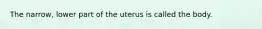 The narrow, lower part of the uterus is called the body.