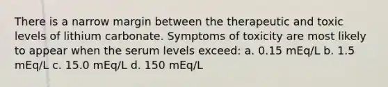 There is a narrow margin between the therapeutic and toxic levels of lithium carbonate. Symptoms of toxicity are most likely to appear when the serum levels exceed: a. 0.15 mEq/L b. 1.5 mEq/L c. 15.0 mEq/L d. 150 mEq/L