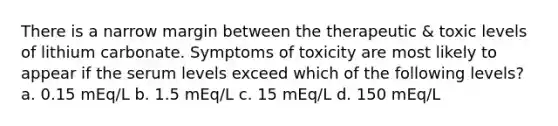 There is a narrow margin between the therapeutic & toxic levels of lithium carbonate. Symptoms of toxicity are most likely to appear if the serum levels exceed which of the following levels? a. 0.15 mEq/L b. 1.5 mEq/L c. 15 mEq/L d. 150 mEq/L