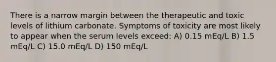 There is a narrow margin between the therapeutic and toxic levels of lithium carbonate. Symptoms of toxicity are most likely to appear when the serum levels exceed: A) 0.15 mEq/L B) 1.5 mEq/L C) 15.0 mEq/L D) 150 mEq/L