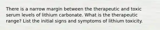 There is a narrow margin between the therapeutic and toxic serum levels of lithium carbonate. What is the therapeutic range? List the initial signs and symptoms of lithium toxicity.