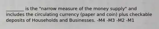 ________ is the "narrow measure of the money supply" and includes the circulating currency (paper and coin) plus checkable deposits of Households and Businesses. -M4 -M3 -M2 -M1