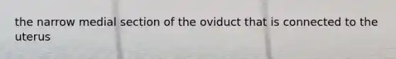 the narrow medial section of the oviduct that is connected to the uterus