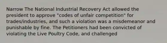 Narrow The National Industrial Recovery Act allowed the president to approve "codes of unfair competition" for trades/industries, and such a violation was a misdemeanor and punishable by fine. The Petitioners had been convicted of violating the Live Poultry Code, and challenged