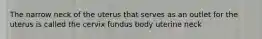 The narrow neck of the uterus that serves as an outlet for the uterus is called the cervix fundus body uterine neck
