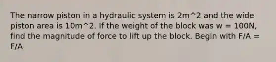 The narrow piston in a hydraulic system is 2m^2 and the wide piston area is 10m^2. If the weight of the block was w = 100N, find the magnitude of force to lift up the block. Begin with F/A = F/A