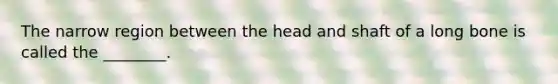 The narrow region between the head and shaft of a long bone is called the ________.