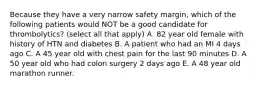 Because they have a very narrow safety margin, which of the following patients would NOT be a good candidate for thrombolytics? (select all that apply) A. 82 year old female with history of HTN and diabetes B. A patient who had an MI 4 days ago C. A 45 year old with chest pain for the last 90 minutes D. A 50 year old who had colon surgery 2 days ago E. A 48 year old marathon runner.