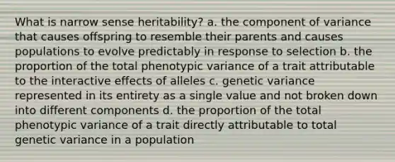 What is narrow sense heritability? a. the component of variance that causes offspring to resemble their parents and causes populations to evolve predictably in response to selection b. the proportion of the total phenotypic variance of a trait attributable to the interactive effects of alleles c. genetic variance represented in its entirety as a single value and not broken down into different components d. the proportion of the total phenotypic variance of a trait directly attributable to total genetic variance in a population