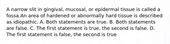 A narrow slit in gingival, mucosal, or epidermal tissue is called a fossa.An area of hardened or abnormally hard tissue is described as idiopathic. A. Both statements are true. B. Both statements are false. C. The first statement is true, the second is false. D. The first statement is false, the second is true