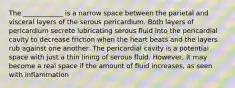 The ____________ is a narrow space between the parietal and visceral layers of the serous pericardium. Both layers of pericardium secrete lubricating serous fluid into the pericardial cavity to decrease friction when the heart beats and the layers rub against one another. The pericardial cavity is a potential space with just a thin lining of serous fluid. However, it may become a real space if the amount of fluid increases, as seen with inflammation