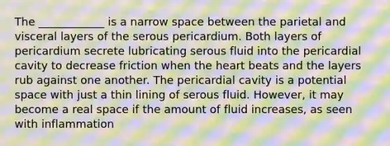 The ____________ is a narrow space between the parietal and visceral layers of the serous pericardium. Both layers of pericardium secrete lubricating serous fluid into the pericardial cavity to decrease friction when the heart beats and the layers rub against one another. The pericardial cavity is a potential space with just a thin lining of serous fluid. However, it may become a real space if the amount of fluid increases, as seen with inflammation