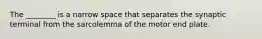 The ________ is a narrow space that separates the synaptic terminal from the sarcolemma of the motor end plate.