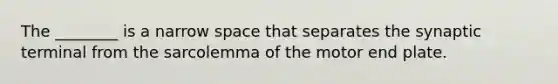 The ________ is a narrow space that separates the synaptic terminal from the sarcolemma of the motor end plate.