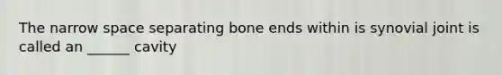 The narrow space separating bone ends within is synovial joint is called an ______ cavity