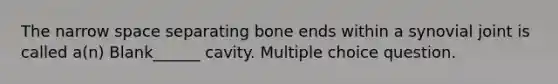 The narrow space separating bone ends within a synovial joint is called a(n) Blank______ cavity. Multiple choice question.