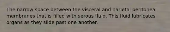 The narrow space between the visceral and parietal peritoneal membranes that is filled with serous fluid. This fluid lubricates organs as they slide past one another.