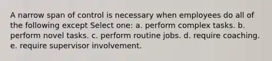 A narrow span of control is necessary when employees do all of the following except Select one: a. perform complex tasks. b. perform novel tasks. c. perform routine jobs. d. require coaching. e. require supervisor involvement.