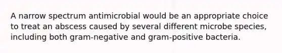 A narrow spectrum antimicrobial would be an appropriate choice to treat an abscess caused by several different microbe species, including both gram-negative and gram-positive bacteria.