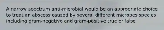 A narrow spectrum anti-microbial would be an appropriate choice to treat an abscess caused by several different microbes species including gram-negative and gram-positive true or false