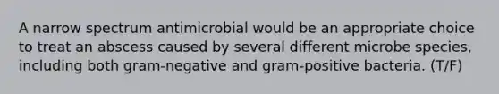 A narrow spectrum antimicrobial would be an appropriate choice to treat an abscess caused by several different microbe species, including both gram-negative and gram-positive bacteria. (T/F)