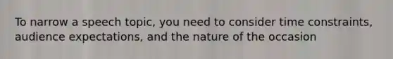 To narrow a speech topic, you need to consider time constraints, audience expectations, and the nature of the occasion