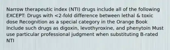 Narrow therapeutic index (NTI) drugs include all of the following EXCEPT: Drugs with <2-fold difference between lethal & toxic dose Recognition as a special category in the Orange Book Include such drugs as digoxin, levothyroxine, and phenytoin Must use particular professional judgment when substituting B-rated NTI