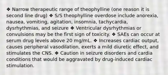 ❖ Narrow therapeutic range of theophylline (one reason it is second line drug) ❖ S/S theophylline overdose include anorexia, nausea, vomiting, agitation, insomnia, tachycardia, dysrhythmias, and seizure ❖ Ventricular dysrhythmias or convulsions may be the first sign of toxicity. ❖ SAEs can occur at serum drug levels above 20 mg/mL. ❖ Increases cardiac output, causes peripheral vasodilation, exerts a mild diuretic effect, and stimulates the CNS. ❖ Caution in seizure disorders and cardia conditions that would be aggravated by drug-induced cardiac stimulation.