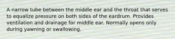 A narrow tube between the middle ear and the throat that serves to equalize pressure on both sides of the eardrum. Provides ventilation and drainage for middle ear. Normally opens only during yawning or swallowing.