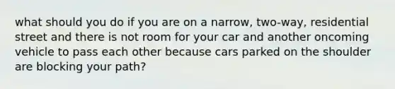 what should you do if you are on a narrow, two-way, residential street and there is not room for your car and another oncoming vehicle to pass each other because cars parked on the shoulder are blocking your path?