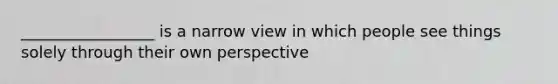 _________________ is a narrow view in which people see things solely through their own perspective