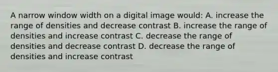 A narrow window width on a digital image would: A. increase the range of densities and decrease contrast B. increase the range of densities and increase contrast C. decrease the range of densities and decrease contrast D. decrease the range of densities and increase contrast