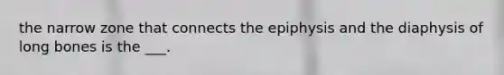 the narrow zone that connects the epiphysis and the diaphysis of long bones is the ___.