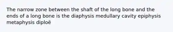 The narrow zone between the shaft of the long bone and the ends of a long bone is the diaphysis medullary cavity epiphysis metaphysis diploë