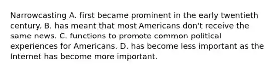 Narrowcasting A. first became prominent in the early twentieth century. B. has meant that most Americans don't receive the same news. C. functions to promote common political experiences for Americans. D. has become less important as the Internet has become more important.