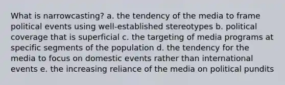 What is narrowcasting? a. the tendency of the media to frame political events using well-established stereotypes b. political coverage that is superficial c. the targeting of media programs at specific segments of the population d. the tendency for the media to focus on domestic events rather than international events e. the increasing reliance of the media on political pundits