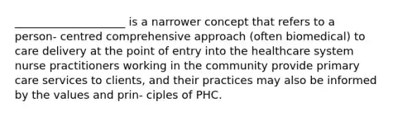 ____________________ is a narrower concept that refers to a person- centred comprehensive approach (often biomedical) to care delivery at the point of entry into the healthcare system nurse practitioners working in the community provide primary care services to clients, and their practices may also be informed by the values and prin- ciples of PHC.